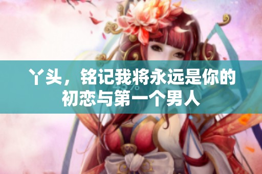 丫头，铭记我将永远是你的初恋与第一个男人