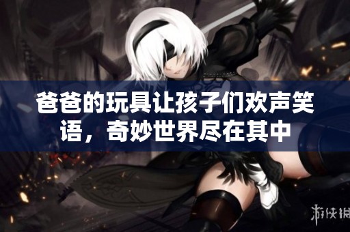 爸爸的玩具让孩子们欢声笑语，奇妙世界尽在其中