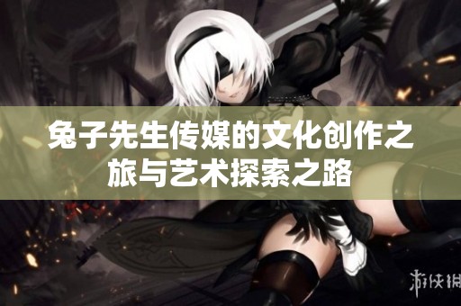 兔子先生传媒的文化创作之旅与艺术探索之路
