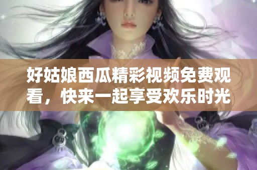 好姑娘西瓜精彩视频免费观看，快来一起享受欢乐时光！