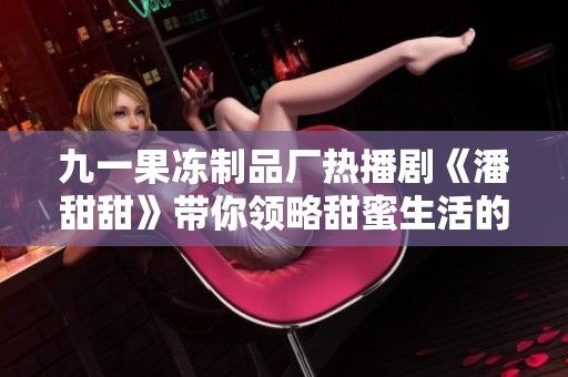 九一果冻制品厂热播剧《潘甜甜》带你领略甜蜜生活的趣味与挑战
