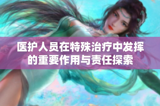 医护人员在特殊治疗中发挥的重要作用与责任探索