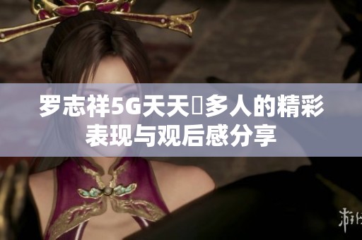 罗志祥5G天天奭多人的精彩表现与观后感分享