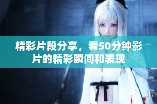 精彩片段分享，看50分钟影片的精彩瞬间和表现