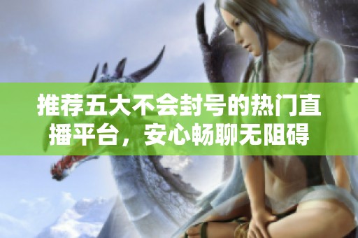 推荐五大不会封号的热门直播平台，安心畅聊无阻碍