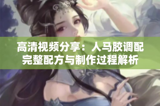 高清视频分享：人马胶调配完整配方与制作过程解析