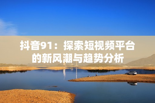 抖音91：探索短视频平台的新风潮与趋势分析