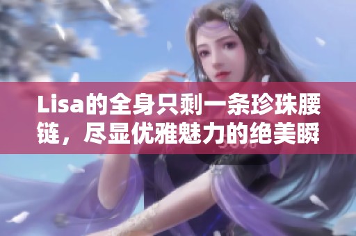 Lisa的全身只剩一条珍珠腰链，尽显优雅魅力的绝美瞬间