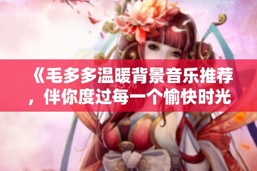 《毛多多温暖背景音乐推荐，伴你度过每一个愉快时光》