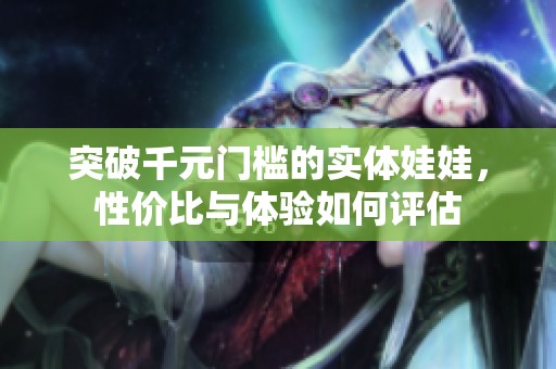 突破千元门槛的实体娃娃，性价比与体验如何评估
