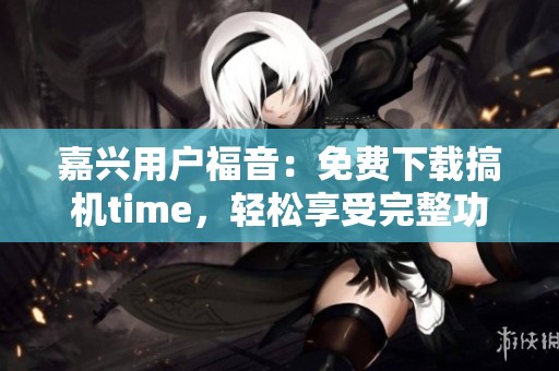 嘉兴用户福音：免费下载搞机time，轻松享受完整功能
