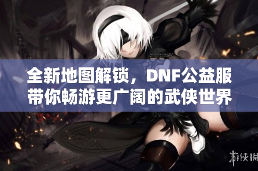 全新地图解锁，DNF公益服带你畅游更广阔的武侠世界
