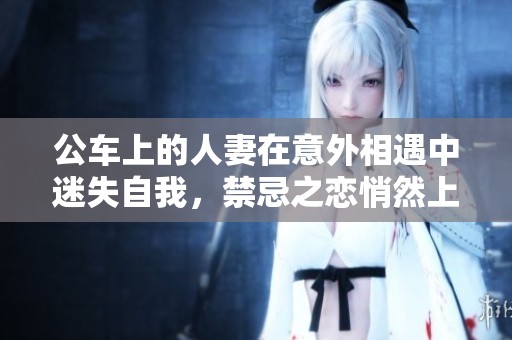 公车上的人妻在意外相遇中迷失自我，禁忌之恋悄然上演