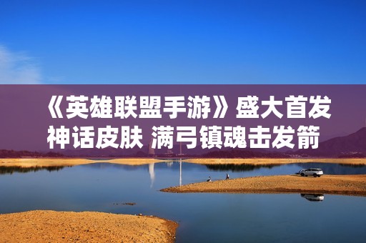 《英雄联盟手游》盛大首发神话皮肤 满弓镇魂击发箭雨奇迹