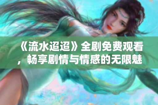 《流水迢迢》全剧免费观看，畅享剧情与情感的无限魅力