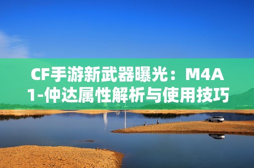 CF手游新武器曝光：M4A1-仲达属性解析与使用技巧分享