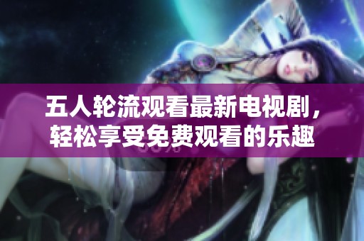 五人轮流观看最新电视剧，轻松享受免费观看的乐趣