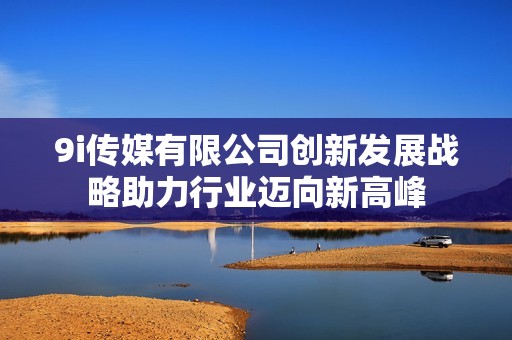 9i传媒有限公司创新发展战略助力行业迈向新高峰
