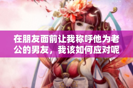 在朋友面前让我称呼他为老公的男友，我该如何应对呢