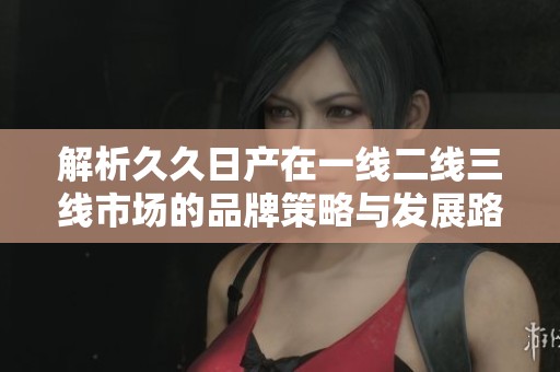 解析久久日产在一线二线三线市场的品牌策略与发展路径