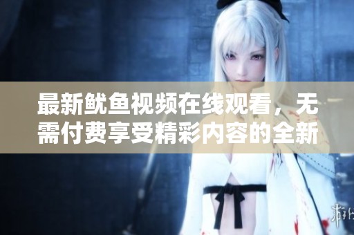 最新鱿鱼视频在线观看，无需付费享受精彩内容的全新体验