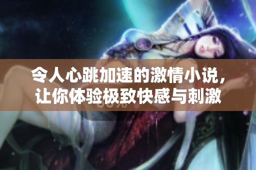 令人心跳加速的激情小说，让你体验极致快感与刺激
