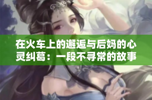 在火车上的邂逅与后妈的心灵纠葛：一段不寻常的故事
