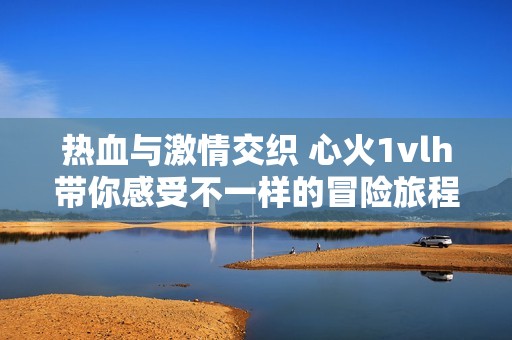 热血与激情交织 心火1vlh带你感受不一样的冒险旅程