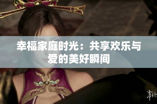 幸福家庭时光：共享欢乐与爱的美好瞬间