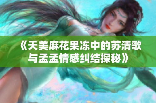《天美麻花果冻中的苏清歌与孟孟情感纠结探秘》