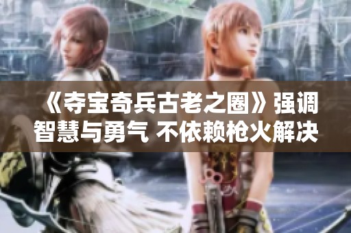 《夺宝奇兵古老之圈》强调智慧与勇气 不依赖枪火解决冲突