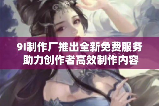 9I制作厂推出全新免费服务 助力创作者高效制作内容