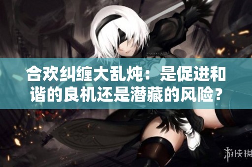 合欢纠缠大乱炖：是促进和谐的良机还是潜藏的风险？