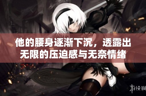 他的腰身逐渐下沉，透露出无限的压迫感与无奈情绪