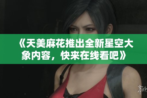 《天美麻花推出全新星空大象内容，快来在线看吧》