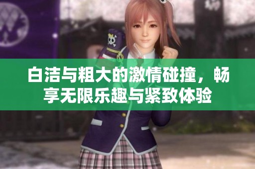 白洁与粗大的激情碰撞，畅享无限乐趣与紧致体验
