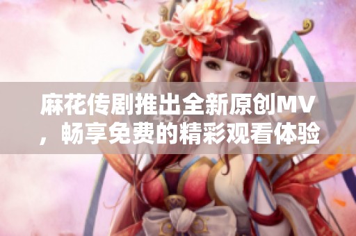 麻花传剧推出全新原创MV，畅享免费的精彩观看体验