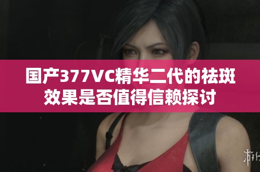 国产377VC精华二代的祛斑效果是否值得信赖探讨