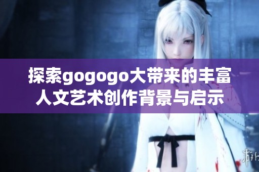 探索gogogo大带来的丰富人文艺术创作背景与启示