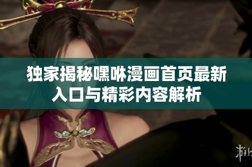 独家揭秘嘿咻漫画首页最新入口与精彩内容解析