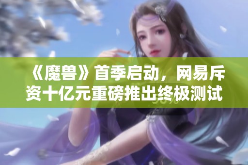 《魔兽》首季启动，网易斥资十亿元重磅推出终极测试版本