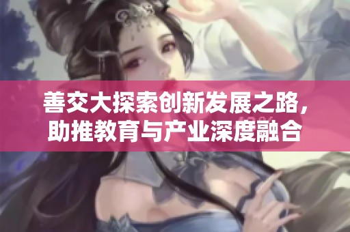 善交大探索创新发展之路，助推教育与产业深度融合