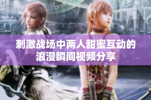刺激战场中两人甜蜜互动的浪漫瞬间视频分享