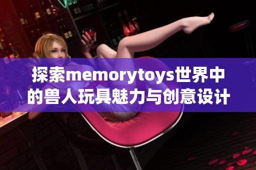 探索memorytoys世界中的兽人玩具魅力与创意设计