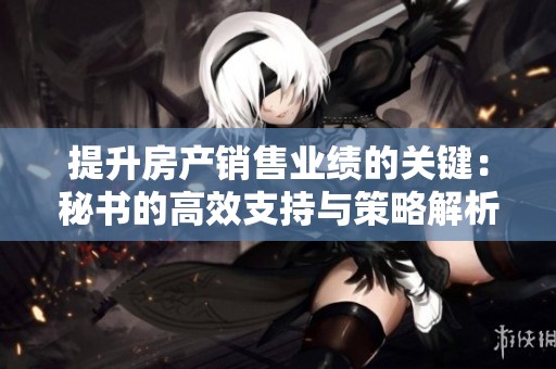 提升房产销售业绩的关键：秘书的高效支持与策略解析