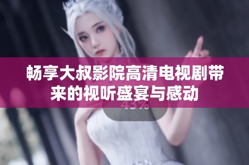 畅享大叔影院高清电视剧带来的视听盛宴与感动
