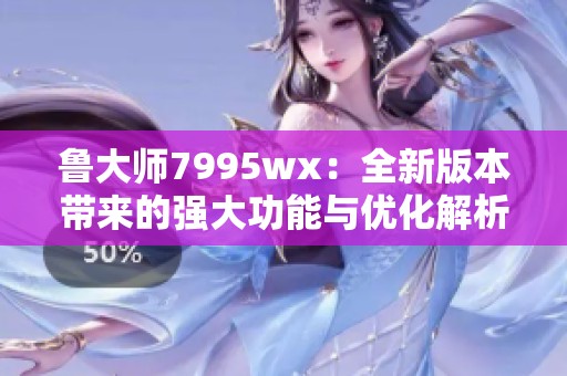 鲁大师7995wx：全新版本带来的强大功能与优化解析