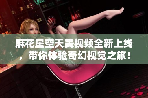 麻花星空天美视频全新上线，带你体验奇幻视觉之旅！