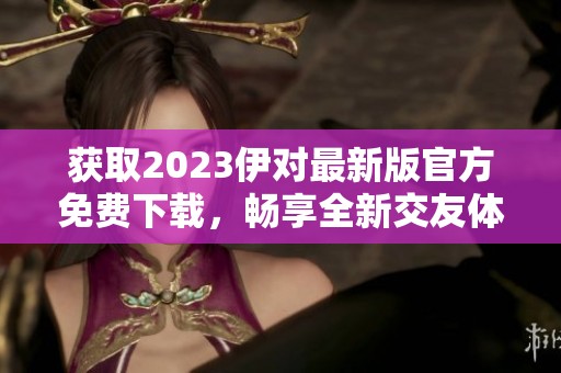 获取2023伊对最新版官方免费下载，畅享全新交友体验