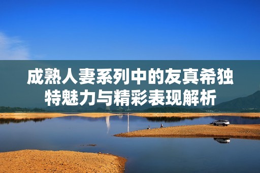 成熟人妻系列中的友真希独特魅力与精彩表现解析